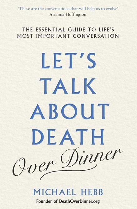 Let's Talk about Death (over Dinner): An Invitation and Guide to Life's Most Important Conversation by Michael Hebb