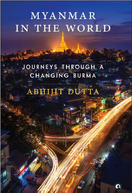 Myanmar In The World : Journeys Through A Changing Burma by Abhijit Dutta